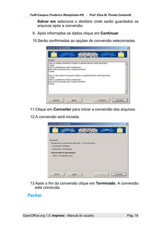 FuRI-Campus Frederico Westphalen-RS - Prof. Elisa M. Pivetta Cantarelli

         Salvar em selecione o diretório onde serão guardados os
         arquivos após a conversão.
      9. Após informados os dados clique em Continuar.
      10.Serão confirmadas as opções de conversão selecionadas.




    11.Clique em Converter para iniciar a conversão dos arquivos.
    12.A conversão será iniciada.




    13.Após o fim da conversão clique em Terminado. A conversão
       está concluída

   Fechar



OpenOffice.org 1.0: Impress - Manual do usuário                         Pág: 16
 