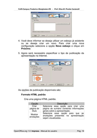 FuRI-Campus Frederico Westphalen-RS - Prof. Elisa M. Pivetta Cantarelli




    4. Você deve informar se deseja utilizar um esboço já existente
       ou se deseja criar um novo. Para criar uma nova
       configuração selecione a opção Novo esboço e clique em
       Próximo.
    5. Agora será necessário especificar o tipo de publicação da
       apresentação na Internet.




    As opções de publicação disponíveis são:
       Formato HTML padrão
           Cria uma página HTML padrão.
                   Opção                          Descrição
                   Criar        Selecione essa opção para criar uma
                 página de      página de sumário contendo informações
                   título       gerais sobre a apresentação.
                                Selecione essa opção para que as
                  Mostrar
                                anotações presentes na apresentação
                 anotações
                                sejam visualizadas.




OpenOffice.org 1.0: Impress - Manual do usuário                         Pág: 19
 