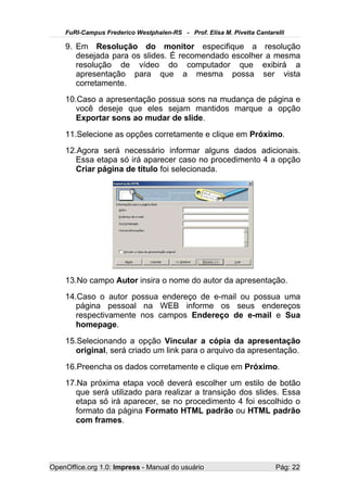 FuRI-Campus Frederico Westphalen-RS - Prof. Elisa M. Pivetta Cantarelli

    9. Em Resolução do monitor especifique a resolução
       desejada para os slides. É recomendado escolher a mesma
       resolução de vídeo do computador que exibirá a
       apresentação para que a mesma possa ser vista
       corretamente.
    10.Caso a apresentação possua sons na mudança de página e
       você deseje que eles sejam mantidos marque a opção
       Exportar sons ao mudar de slide.
    11.Selecione as opções corretamente e clique em Próximo.
    12.Agora será necessário informar alguns dados adicionais.
       Essa etapa só irá aparecer caso no procedimento 4 a opção
       Criar página de título foi selecionada.




    13.No campo Autor insira o nome do autor da apresentação.
    14.Caso o autor possua endereço de e-mail ou possua uma
       página pessoal na WEB informe os seus endereços
       respectivamente nos campos Endereço de e-mail e Sua
       homepage.
    15.Selecionando a opção Vincular a cópia da apresentação
       original, será criado um link para o arquivo da apresentação.
    16.Preencha os dados corretamente e clique em Próximo.
    17.Na próxima etapa você deverá escolher um estilo de botão
       que será utilizado para realizar a transição dos slides. Essa
       etapa só irá aparecer, se no procedimento 4 foi escolhido o
       formato da página Formato HTML padrão ou HTML padrão
       com frames.




OpenOffice.org 1.0: Impress - Manual do usuário                         Pág: 22
 