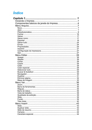 Índice
Capítulo 1........................................................................... 1
  Iniciando o Impress........................................................................1
  Componentes básicos da janela do Impress.................................4
  Menu Arquivo.................................................................................7
     Novo............................................................................................................ 7
     Abrir............................................................................................................ 7
     PilotoAutomático......................................................................................... 8
     Fechar....................................................................................................... 16
     Salvar........................................................................................................ 17
     Salvar como.............................................................................................. 17
     Exportar.................................................................................................... 18
     Salvar tudo................................................................................................ 24
     Enviar........................................................................................................ 24
     Propriedades............................................................................................. 24
     Imprimir..................................................................................................... 27
     Configuração da impressora..................................................................... 27
     Sair............................................................................................................ 27
  Menu Editar................................................................................. 28
     Apagar......................................................................................................     28
     Repetir......................................................................................................    28
     Cortar........................................................................................................   28
     Copiar.......................................................................................................    28
     Colar.........................................................................................................   28
     Colar especial...........................................................................................        28
     Selecionar tudo.........................................................................................         29
     Buscar & Substituir...................................................................................           29
     Navegador................................................................................................        30
     Duplicar.....................................................................................................    31
     Eliminar página.........................................................................................         32
     Mapa de Imagem......................................................................................             32
  Menu Ver..................................................................................... 36
     Zoom......................................................................................................... 36
     Barra de ferramentas................................................................................ 36
     Réguas...................................................................................................... 36
     Barra de status.......................................................................................... 36
     Vista de trabalho....................................................................................... 38
     Qualidade da exibição.............................................................................. 39
     Slide.......................................................................................................... 39
     Fundo........................................................................................................ 39
     Tela cheia................................................................................................. 42
  Menu Inserir.................................................................................43
     Slide.......................................................................................................... 43
     Duplicar slide............................................................................................ 43
     Slide de resumo........................................................................................ 43
     Campos..................................................................................................... 44
     Caractere especial.................................................................................... 44
 