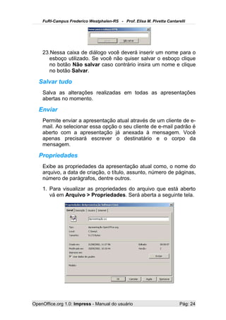 FuRI-Campus Frederico Westphalen-RS - Prof. Elisa M. Pivetta Cantarelli




    23.Nessa caixa de diálogo você deverá inserir um nome para o
       esboço utilizado. Se você não quiser salvar o esboço clique
       no botão Não salvar caso contrário insira um nome e clique
       no botão Salvar.

   Salvar tudo
    Salva as alterações realizadas em todas as apresentações
    abertas no momento.

   Enviar
    Permite enviar a apresentação atual através de um cliente de e-
    mail. Ao selecionar essa opção o seu cliente de e-mail padrão é
    aberto com a apresentação já anexada à mensagem. Você
    apenas precisará escrever o destinatário e o corpo da
    mensagem.

   Propriedades
    Exibe as propriedades da apresentação atual como, o nome do
    arquivo, a data de criação, o título, assunto, número de páginas,
    número de parágrafos, dentre outros.
    1. Para visualizar as propriedades do arquivo que está aberto
       vá em Arquivo > Propriedades. Será aberta a seguinte tela.




OpenOffice.org 1.0: Impress - Manual do usuário                         Pág: 24
 