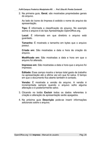 FuRI-Campus Frederico Westphalen-RS - Prof. Elisa M. Pivetta Cantarelli

    2. Na primeira guia, Geral, são mostradas propriedades gerais
       do arquivo.
       Ao lado do ícone do Impress é exibido o nome do arquivo da
       apresentação.
       Tipo: É informada a classificação do arquivo. No exemplo
       acima o arquivo é do tipo Apresentação OpenOffice.org.
       Local: É informado em que diretório o arquivo está
       guardado.
       Tamanho: É mostrado o tamanho em bytes que o arquivo
       possui.
       Criado em: São mostradas a data e hora de criação do
       arquivo.
       Modificado em: São mostradas a data e hora em que o
       arquivo foi alterado.
       Impresso em: São mostradas a data e hora que o arquivo foi
       impresso.
       Editado: Esse campo mostra o tempo total gasto de trabalho
       na apresentação até a última vez em que foi salva. O tempo
       em que o documento fica aberto também é contado.
       Versão: É mostrada a versão do arquivo. A versão é
       incrementada sempre quando o arquivo sofre alguma
       alteração e é posteriormente salvo.
    3. Clicando no botão Excluir todos os dados referentes à
       criação e alteração da apresentação serão apagados.
    4. Na próxima guia Descrição pode-se inserir informações
       adicionais sobre o arquivo.




OpenOffice.org 1.0: Impress - Manual do usuário                         Pág: 25
 