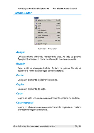 FuRI-Campus Frederico Westphalen-RS - Prof. Elisa M. Pivetta Cantarelli

  Menu Editar




                            Ilustração 6 – Menu Editar

   Apagar
    Desfaz a última alteração realizada no slide. Ao lado da palavra
    Apagar irá aparecer o nome da alteração que será desfeita.

   Repetir
    Refaz a última alteração desfeita. Ao lado da palavra Repetir irá
    aparecer o nome da alteração que será refeita.

   Cortar
    Copia um elemento e o remove do slide.

   Copiar
    Copia um elemento do slide.

   Colar
    Insere no slide um elemento anteriormente copiado ou cortado.

   Colar especial
    Insere no slide um elemento anteriormente copiado ou cortado
    oferecendo opções adicionais.




OpenOffice.org 1.0: Impress - Manual do usuário                         Pág: 28
 