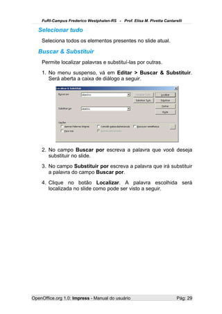 FuRI-Campus Frederico Westphalen-RS - Prof. Elisa M. Pivetta Cantarelli

   Selecionar tudo
    Seleciona todos os elementos presentes no slide atual.

   Buscar & Substituir
    Permite localizar palavras e substituí-las por outras.
    1. No menu suspenso, vá em Editar > Buscar & Substituir.
       Será aberta a caixa de diálogo a seguir.




    2. No campo Buscar por escreva a palavra que você deseja
       substituir no slide.
    3. No campo Substituir por escreva a palavra que irá substituir
       a palavra do campo Buscar por.
    4. Clique no botão Localizar. A palavra escolhida será
       localizada no slide como pode ser visto a seguir.




OpenOffice.org 1.0: Impress - Manual do usuário                         Pág: 29
 