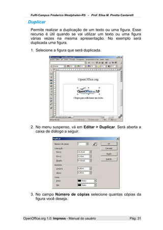 FuRI-Campus Frederico Westphalen-RS - Prof. Elisa M. Pivetta Cantarelli

   Duplicar
    Permite realizar a duplicação de um texto ou uma figura. Esse
    recurso é útil quando se vai utilizar um texto ou uma figura
    várias vezes na mesma apresentação. No exemplo será
    duplicada uma figura.
    1. Selecione a figura que será duplicada.




    2. No menu suspenso, vá em Editar > Duplicar. Será aberta a
       caixa de diálogo a seguir.




    3. No campo Número de cópias selecione quantas cópias da
       figura você deseja.




OpenOffice.org 1.0: Impress - Manual do usuário                         Pág: 31
 