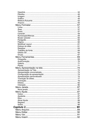 Hiperlink....................................................................................................   44
     Planilha.....................................................................................................   49
     Imagem.....................................................................................................     49
     Gráfico......................................................................................................   49
     Moldura flutuante......................................................................................         53
     Arquivo......................................................................................................   55
  Menu Formatar............................................................................ 57
     Linha......................................................................................................... 57
     Área.......................................................................................................... 57
     Texto......................................................................................................... 57
     Caracter.................................................................................................... 59
     Numeração/Marcas................................................................................... 59
     Mudar caracter.......................................................................................... 60
     Parágrafo.................................................................................................. 60
     Página....................................................................................................... 60
     Modificar Layout........................................................................................ 61
     Esboço do slide......................................................................................... 61
     Designer.................................................................................................... 63
     Trabalho de fonte...................................................................................... 64
     Efeitos 3D................................................................................................. 65
     Grupo........................................................................................................ 67
  Menu Ferramentas...................................................................... 69
     Ortografia.................................................................................................. 69
     AutoCorreção............................................................................................ 70
     Galeria...................................................................................................... 71
     Pipeta........................................................................................................ 71
  Menu Apresentação na tela.........................................................74
     Apresentação na Tela............................................................................... 74
     Apresentação cronometrada..................................................................... 74
     Configuração da apresentação................................................................. 74
     Apresentação personalizada.................................................................... 75
     Transição de slides................................................................................... 77
     Animação.................................................................................................. 79
     Efeitos....................................................................................................... 82
     Interação................................................................................................... 86
  Menu Janela................................................................................ 87
     Nova janela............................................................................................... 87
  Menu Ajuda..................................................................................87
     Índice........................................................................................................ 87
     Ajudante.................................................................................................... 87
     Dica........................................................................................................... 87
     Ativar Ajuda............................................................................................... 88
     Registro..................................................................................................... 88
     Sobre........................................................................................................ 88
Capítulo 2......................................................................... 89
  Menu Arquivo...............................................................................89
  Menu Editar................................................................................. 90
  Menu Ver..................................................................................... 91
  Menu Inserir.................................................................................92
 