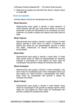 FuRI-Campus Frederico Westphalen-RS - Prof. Elisa M. Pivetta Cantarelli

    3. Selecione as opções que deverão ficar ativas e depois clique
       no botão OK.

   Vista de trabalho
    Permite alterar a forma de visualização dos slides.
    Modo Desenho:
       Selecionando essa opção é ativado o modo desenho. O
       modo desenho permite que você possa utilizar os recursos
       presentes na barra de ferramentas e os comandos do menu
       suspenso na criação e edição dos objetos que farão parte do
       slide.
    Modo Tópicos:
       Selecionando essa opção é ativado o modo tópicos. O modo
       tópicos permite a você inserir ou alterar o conteúdo dos
       tópicos dos slides da sua apresentação, arrumar a ordem
       dos slides, reestruturar os tópicos modificando a sua
       profundidade.
    Modo Slide:
       Selecionando essa opção é ativado o modo slide. O modo
       slide mostra todos os slides da apresentação em tamanho
       reduzido e arrumados em uma página só. Esse modo de
       visualização não permite a edição do conteúdo dos slides.
    Modo Anotações:
       Selecionando essa opção é ativado o modo anotações. Use
       esse modo de visualização para incluir anotações extras que
       não podem ser vistas durante a apresentação dos slides.
       Esse modo de visualização não permite a edição do
       conteúdo dos slides.
    Modo Folheto:

       Selecionando essa opção é ativado o modo folheto. Esse
       modo de visualização é útil quando se deseja imprimir vários
       slides em uma página só. Esse modo de visualização não
       permite a edição do conteúdo dos slides.




OpenOffice.org 1.0: Impress - Manual do usuário                         Pág: 38
 