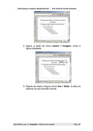 FuRI-Campus Frederico Westphalen-RS - Prof. Elisa M. Pivetta Cantarelli




           2. Agora, a partir do menu Inserir > Imagem, insira a
              figura desejada.




           3. Depois de inserir a figura vá em Ver > Slide. O slide irá
              retornar ao seu formato normal.




OpenOffice.org 1.0: Impress - Manual do usuário                         Pág: 40
 