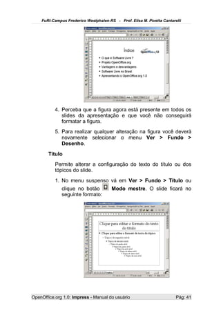 FuRI-Campus Frederico Westphalen-RS - Prof. Elisa M. Pivetta Cantarelli




           4. Perceba que a figura agora está presente em todos os
              slides da apresentação e que você não conseguirá
              formatar a figura.
           5. Para realizar qualquer alteração na figura você deverá
              novamente selecionar o menu Ver > Fundo >
              Desenho.
       Título
           Permite alterar a configuração do texto do título ou dos
           tópicos do slide.
           1. No menu suspenso vá em Ver > Fundo > Título ou
              clique no botão          Modo mestre. O slide ficará no
              seguinte formato:




OpenOffice.org 1.0: Impress - Manual do usuário                         Pág: 41
 