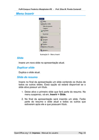 FuRI-Campus Frederico Westphalen-RS - Prof. Elisa M. Pivetta Cantarelli

  Menu Inserir




                            Ilustração 8 – Menu Inserir

   Slide
    Insere um novo slide na apresentação atual.

   Duplicar slide
    Duplica o slide atual.

   Slide de resumo
    Insere no final da apresentação um slide contendo os títulos de
    todos os outros slides. Essa opção só estará disponível se o
    slide ativo possuir um título.
       1. Deixe ativo o primeiro slide que fará parte do resumo. No
           menu suspenso, vá em, Inserir > Slide.
       2. No final da apresentação será inserido um slide. Farão
          parte do resumo o slide atual e todos os outros que
          estiverem após ele e que possuam título.




OpenOffice.org 1.0: Impress - Manual do usuário                         Pág: 43
 