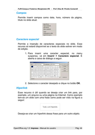 FuRI-Campus Frederico Westphalen-RS - Prof. Elisa M. Pivetta Cantarelli

   Campos
    Permite inserir campos como data, hora, número da página,
    título no slide atual.




   Caractere especial
    Permite a inserção de caracteres especiais no slide. Esse
    recurso só estará disponível se o texto do slide estiver em modo
    de edição.
            1. Para inserir uma caracter especial, no menu
               suspenso, vá em Inserir > Caractere especial. É
               aberta a caixa de diálogo a seguir.




            2. Selecione o caracter desejado e clique no botão OK.

   Hiperlink
    Esse recurso é útil quando se deseja criar um link para, por
    exemplo, um arquivo ou uma página na Internet. Como exemplo
    tem-se um slide com uma frase como pode ser visto na figura a
    seguir:




    Deseja-se criar um hiperlink dessa frase para um outro objeto.




OpenOffice.org 1.0: Impress - Manual do usuário                         Pág: 44
 