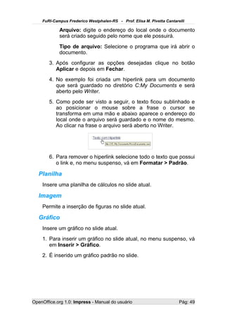 FuRI-Campus Frederico Westphalen-RS - Prof. Elisa M. Pivetta Cantarelli

            Arquivo: digite o endereço do local onde o documento
            será criado seguido pelo nome que ele possuirá.
            Tipo de arquivo: Selecione o programa que irá abrir o
            documento.
       3. Após configurar as opções desejadas clique no botão
          Aplicar e depois em Fechar.
       4. No exemplo foi criada um hiperlink para um documento
          que será guardado no diretório C:My Documents e será
          aberto pelo Writer.
       5. Como pode ser visto a seguir, o texto ficou sublinhado e
          ao posicionar o mouse sobre a frase o cursor se
          transforma em uma mão e abaixo aparece o endereço do
          local onde o arquivo será guardado e o nome do mesmo.
          Ao clicar na frase o arquivo será aberto no Writer.




       6. Para remover o hiperlink selecione todo o texto que possui
          o link e, no menu suspenso, vá em Formatar > Padrão.

   Planilha
    Insere uma planilha de cálculos no slide atual.

   Imagem
    Permite a inserção de figuras no slide atual.

   Gráfico
    Insere um gráfico no slide atual.
    1. Para inserir um gráfico no slide atual, no menu suspenso, vá
       em Inserir > Gráfico.
    2. É inserido um gráfico padrão no slide.




OpenOffice.org 1.0: Impress - Manual do usuário                         Pág: 49
 