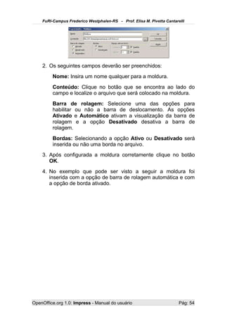 FuRI-Campus Frederico Westphalen-RS - Prof. Elisa M. Pivetta Cantarelli




    2. Os seguintes campos deverão ser preenchidos:
         Nome: Insira um nome qualquer para a moldura.
         Conteúdo: Clique no botão que se encontra ao lado do
         campo e localize o arquivo que será colocado na moldura.
         Barra de rolagem: Selecione uma das opções para
         habilitar ou não a barra de deslocamento. As opções
         Ativado e Automático ativam a visualização da barra de
         rolagem e a opção Desativado desativa a barra de
         rolagem.
         Bordas: Selecionando a opção Ativo ou Desativado será
         inserida ou não uma borda no arquivo.
    3. Após configurada a moldura corretamente clique no botão
       OK.
    4. No exemplo que pode ser visto a seguir a moldura foi
       inserida com a opção de barra de rolagem automática e com
       a opção de borda ativado.




OpenOffice.org 1.0: Impress - Manual do usuário                         Pág: 54
 