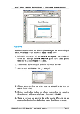 FuRI-Campus Frederico Westphalen-RS - Prof. Elisa M. Pivetta Cantarelli




   Arquivo
    Permite inserir slides de outra apresentação na apresentação
    atual. Os slides serão inseridos após o slide ativo.
    1. No menu suspenso, vá em Inserir > Arquivo. Será aberta a
       caixa de diálogo Inserir arquivo para que você possa
       localizar a apresentação desejada.
    2. Selecione a apresentação e clique no botão Inserir.
    3. Será aberta a caixa de diálogo a seguir.




    4. Clique sobre o sinal de mais que se encontra ao lado do
       nome do arquivo.
    5. Serão mostrados todos os slides presentes no arquivo.
       Selecione os slides desejados e clique no botão OK.
    6. Caso o formato da página do slide esteja diferente ao da
       apresentação atual será aberta a caixa de diálogo a seguir:



OpenOffice.org 1.0: Impress - Manual do usuário                         Pág: 55
 