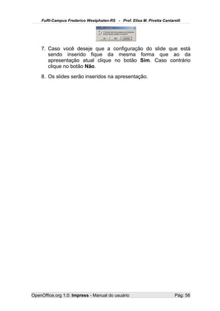 FuRI-Campus Frederico Westphalen-RS - Prof. Elisa M. Pivetta Cantarelli




    7. Caso você deseje que a configuração do slide que está
       sendo inserido fique da mesma forma que ao da
       apresentação atual clique no botão Sim. Caso contrário
       clique no botão Não.
    8. Os slides serão inseridos na apresentação.




OpenOffice.org 1.0: Impress - Manual do usuário                         Pág: 56
 