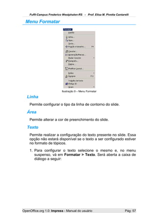 FuRI-Campus Frederico Westphalen-RS - Prof. Elisa M. Pivetta Cantarelli

  Menu Formatar




                           Ilustração 9 – Menu Formatar

   Linha
    Permite configurar o tipo da linha de contorno do slide.

   Área
    Permite alterar a cor de preenchimento do slide.

   Texto
    Permite realizar a configuração do texto presente no slide. Essa
    opção não estará disponível se o texto a ser configurado estiver
    no formato de tópicos.
    1. Para configurar o texto selecione o mesmo e, no menu
       suspenso, vá em Formatar > Texto. Será aberta a caixa de
       diálogo a seguir:




OpenOffice.org 1.0: Impress - Manual do usuário                         Pág: 57
 