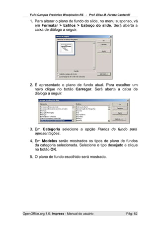 FuRI-Campus Frederico Westphalen-RS - Prof. Elisa M. Pivetta Cantarelli

    1. Para alterar o plano de fundo do slide, no menu suspenso, vá
       em Formatar > Estilos > Esboço do slide. Será aberta a
       caixa de diálogo a seguir:




    2. É apresentado o plano de fundo atual. Para escolher um
       novo clique no botão Carregar. Será aberta a caixa de
       diálogo a seguir:




    3. Em Categoria selecione a opção Planos de fundo para
       apresentações.
    4. Em Modelos serão mostrados os tipos de plano de fundos
       da categoria selecionada. Selecione o tipo desejado e clique
       no botão OK.
    5. O plano de fundo escolhido será mostrado.




OpenOffice.org 1.0: Impress - Manual do usuário                         Pág: 62
 