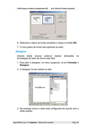 FuRI-Campus Frederico Westphalen-RS - Prof. Elisa M. Pivetta Cantarelli




    6. Selecione o plano de fundo escolhido e clique no botão OK.
    7. O novo plano de fundo será aplicado ao slide.

   Designer
    Através deste recurso pode-se realizar                   alterações       na
    formatação do texto de forma mais fácil.
    1. Para abrir o designer, no menu suspenso, vá em Formatar >
       Designer.
    2. O designer irá ser exibido na tela.




    3. No exemplo acima o texto está configurado de acordo com o
       estilo padrão.




OpenOffice.org 1.0: Impress - Manual do usuário                         Pág: 63
 