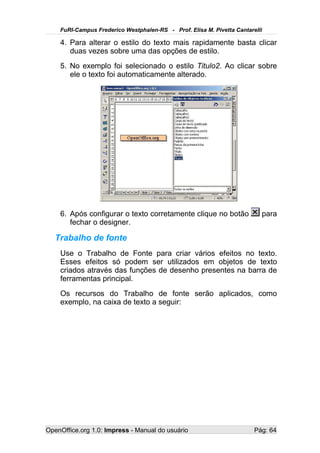FuRI-Campus Frederico Westphalen-RS - Prof. Elisa M. Pivetta Cantarelli

    4. Para alterar o estilo do texto mais rapidamente basta clicar
       duas vezes sobre uma das opções de estilo.
    5. No exemplo foi selecionado o estilo Titulo2. Ao clicar sobre
       ele o texto foi automaticamente alterado.




    6. Após configurar o texto corretamente clique no botão               para
       fechar o designer.

   Trabalho de fonte
    Use o Trabalho de Fonte para criar vários efeitos no texto.
    Esses efeitos só podem ser utilizados em objetos de texto
    criados através das funções de desenho presentes na barra de
    ferramentas principal.
    Os recursos do Trabalho de fonte serão aplicados, como
    exemplo, na caixa de texto a seguir:




OpenOffice.org 1.0: Impress - Manual do usuário                         Pág: 64
 