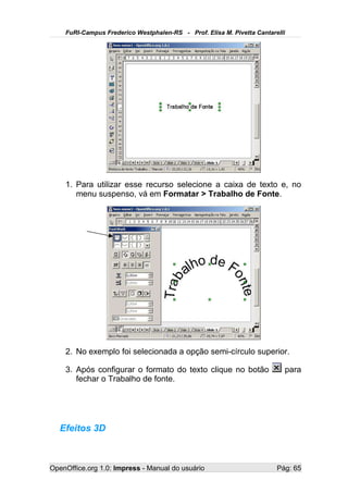 FuRI-Campus Frederico Westphalen-RS - Prof. Elisa M. Pivetta Cantarelli




    1. Para utilizar esse recurso selecione a caixa de texto e, no
       menu suspenso, vá em Formatar > Trabalho de Fonte.




    2. No exemplo foi selecionada a opção semi-círculo superior.

    3. Após configurar o formato do texto clique no botão                 para
       fechar o Trabalho de fonte.




   Efeitos 3D



OpenOffice.org 1.0: Impress - Manual do usuário                         Pág: 65
 