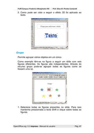 FuRI-Campus Frederico Westphalen-RS - Prof. Elisa M. Pivetta Cantarelli

    5. Como pode ser visto a seguir o efeito 3D foi aplicado ao
       texto.




   Grupo
    Permite agrupar vários objetos em um único.
    Como exemplo têm-se na figura a seguir um slide com seis
    figuras diferentes. As figuras são independentes. Através do
    recurso grupo pode-se agrupar todas as figuras como se
    fossem uma só.




    1. Selecione todas as figuras presentes no slide. Para isso
       mantenha pressionada a tecla Shift e clique sobre todas as
       figuras.




OpenOffice.org 1.0: Impress - Manual do usuário                         Pág: 67
 