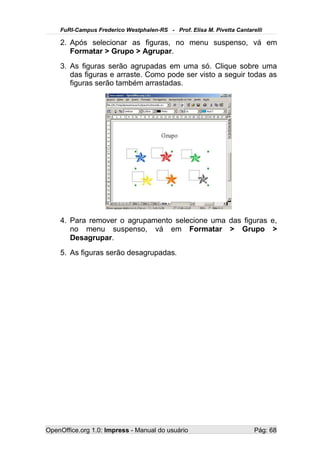 FuRI-Campus Frederico Westphalen-RS - Prof. Elisa M. Pivetta Cantarelli

    2. Após selecionar as figuras, no menu suspenso, vá em
       Formatar > Grupo > Agrupar.
    3. As figuras serão agrupadas em uma só. Clique sobre uma
       das figuras e arraste. Como pode ser visto a seguir todas as
       figuras serão também arrastadas.




    4. Para remover o agrupamento selecione uma das figuras e,
       no menu suspenso, vá em Formatar > Grupo >
       Desagrupar.
    5. As figuras serão desagrupadas.




OpenOffice.org 1.0: Impress - Manual do usuário                         Pág: 68
 