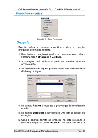 FuRI-Campus Frederico Westphalen-RS - Prof. Elisa M. Pivetta Cantarelli

  Menu Ferramentas




                         Ilustração 10 – Menu Ferramentas

   Ortografia
    Permite realizar a correção ortográfica e ativar a correção
    ortográfica automática no texto.
    1. Para iniciar a correção ortográfica, no menu suspenso, vá em
       Ferramentas > Ortografia > Verificar.
    2. A correção será iniciada a partir do primeiro slide da
       apresentação.
    3. Se for encontrada alguma palavra errada será aberta a caixa
       de diálogo a seguir:




    4. No campo Palavra é mostrada a palavra que foi considerada
       errada.
    5. No campo Sugestões é apresentada uma lista de opções de
       correção.
    6. Caso a palavra correta se encontre na lista selecione a
       mesma e clique no botão Substituir. Se você tiver certeza


OpenOffice.org 1.0: Impress - Manual do usuário                         Pág: 69
 