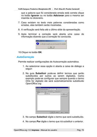 FuRI-Campus Frederico Westphalen-RS - Prof. Elisa M. Pivetta Cantarelli

       que a palavra que foi considerada errada está correta clique
       no botão Ignorar ou no botão Adicionar para a mesma ser
       inserida no dicionário.
    7. Caso existam no texto mais palavras consideradas como
       erradas, elas também serão mostradas.
    8. A verificação será feita até o último slide da apresentação.
    9. Após terminar a correção será aberta uma caixa de
       informação dizendo que a correção foi concluída.




    10.Clique no botão OK.

   AutoCorreção
    Permite realizar configurações de Autocorreção automática.
         1. Ao selecionar essa opção é aberta a caixa de diálogo a
            seguir:
         2. Na guia Substituir pode-se definir termos que serão
            substituídos por outros ao serem digitados. Como
            exemplo pode-se configurar que sempre quando o termo
            OOo for digitado ele será automaticamente substituído
            OpenOffice.org.




         3. No campo Substituir digite o termo que será substituído.
         4. No campo Por digite o termo que irá substituir o anterior.


OpenOffice.org 1.0: Impress - Manual do usuário                         Pág: 70
 