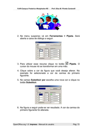FuRI-Campus Frederico Westphalen-RS - Prof. Elisa M. Pivetta Cantarelli




    2. No menu suspenso vá em Ferramentas > Pipeta. Será
       aberta a caixa de diálogo a seguir.




    3. Para utilizar esse recurso clique no botão     Pipeta. O
       cursor do mouse irá se transformar em uma mão.
    4. Clique sobre a cor da figura que você deseja alterar. No
       exemplo foi selecionada a cor da camisa do primeiro
       figurante.
    5. No campo Substituir por escolha uma nova cor e clique no
       botão Substituir.




    6. Na figura a seguir pode-se ver resultado. A cor da camisa do
       primeiro figurante foi alterada.




OpenOffice.org 1.0: Impress - Manual do usuário                         Pág: 72
 