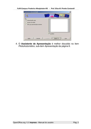 FuRI-Campus Frederico Westphalen-RS - Prof. Elisa M. Pivetta Cantarelli




   4. O Assistente de Apresentação é melhor discutido no item
      PilotoAutomático, sub-item Apresentação da página 8.




OpenOffice.org 1.0: Impress - Manual do usuário                          Pág: 2
 