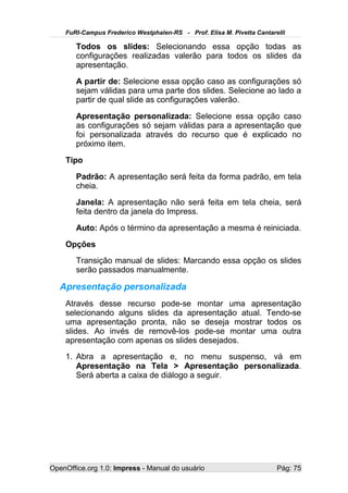 FuRI-Campus Frederico Westphalen-RS - Prof. Elisa M. Pivetta Cantarelli

       Todos os slides: Selecionando essa opção todas as
       configurações realizadas valerão para todos os slides da
       apresentação.
       A partir de: Selecione essa opção caso as configurações só
       sejam válidas para uma parte dos slides. Selecione ao lado a
       partir de qual slide as configurações valerão.
       Apresentação personalizada: Selecione essa opção caso
       as configurações só sejam válidas para a apresentação que
       foi personalizada através do recurso que é explicado no
       próximo item.
    Tipo
       Padrão: A apresentação será feita da forma padrão, em tela
       cheia.
       Janela: A apresentação não será feita em tela cheia, será
       feita dentro da janela do Impress.
       Auto: Após o término da apresentação a mesma é reiniciada.
    Opções
       Transição manual de slides: Marcando essa opção os slides
       serão passados manualmente.

   Apresentação personalizada
    Através desse recurso pode-se montar uma apresentação
    selecionando alguns slides da apresentação atual. Tendo-se
    uma apresentação pronta, não se deseja mostrar todos os
    slides. Ao invés de removê-los pode-se montar uma outra
    apresentação com apenas os slides desejados.
    1. Abra a apresentação e, no menu suspenso, vá em
       Apresentação na Tela > Apresentação personalizada.
       Será aberta a caixa de diálogo a seguir.




OpenOffice.org 1.0: Impress - Manual do usuário                         Pág: 75
 