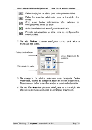 FuRI-Campus Frederico Westphalen-RS - Prof. Elisa M. Pivetta Cantarelli


              Exibe as opções de efeito para transição dos slides
              Exibe ferramentas adicionais para a transição dos
              slides.
              Com esse botão selecionado são exibidas as
              configurações atuais do slide
              Atribui ao slide atual a configuração realizada
              Permite pré-visualizar o slide com as configurações
              selecionadas


    2. Na tela Efeitos pode-se configurar como será feita a
       transição dos slides.


   Categoria de efeitos
                                                         Efeitos disponíveis da
                                                         categoria



    Velocidade do efeito




    3. Na categoria de efeitos selecione uma desejada. Serão
       mostrados, abaixo da categoria, todos os estilos disponíveis.
       Selecione um deles e escolha abaixo a velocidade do efeito.
    4. Na tela Ferramentas pode-se configurar se a transição de
       slides será ou não automática e se irá tocar algum som.




OpenOffice.org 1.0: Impress - Manual do usuário                         Pág: 78
 