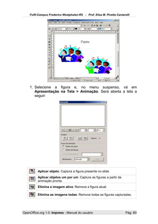FuRI-Campus Frederico Westphalen-RS - Prof. Elisa M. Pivetta Cantarelli




    1. Selecione a figura e, no menu suspenso, vá em
       Apresentação na Tela > Animação. Será aberta a tela a
       seguir:




          Aplicar objeto: Captura a figura presente no slide
          Aplicar objetos um por um: Captura as figuras a partir da
          animação pronta.
          Elimina a imagem ativa: Remove a figura atual.

          Elimina as imagens todas: Remove todas as figuras capturadas.




OpenOffice.org 1.0: Impress - Manual do usuário                         Pág: 80
 
