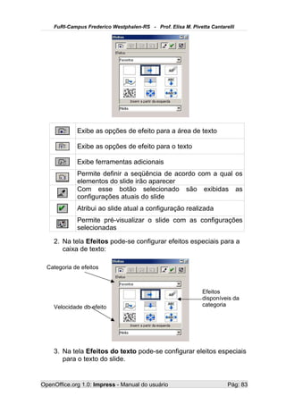 FuRI-Campus Frederico Westphalen-RS - Prof. Elisa M. Pivetta Cantarelli




             Exibe as opções de efeito para a área de texto

             Exibe as opções de efeito para o texto

             Exibe ferramentas adicionais
             Permite definir a seqüência de acordo com a qual os
             elementos do slide irão aparecer
             Com esse botão selecionado são exibidas as
             configurações atuais do slide
             Atribui ao slide atual a configuração realizada
             Permite pré-visualizar o slide com as configurações
             selecionadas

    2. Na tela Efeitos pode-se configurar efeitos especiais para a
       caixa de texto:

  Categoria de efeitos



                                                              Efeitos
                                                              disponíveis da
    Velocidade do efeito                                      categoria




    3. Na tela Efeitos do texto pode-se configurar eleitos especiais
       para o texto do slide.


OpenOffice.org 1.0: Impress - Manual do usuário                         Pág: 83
 