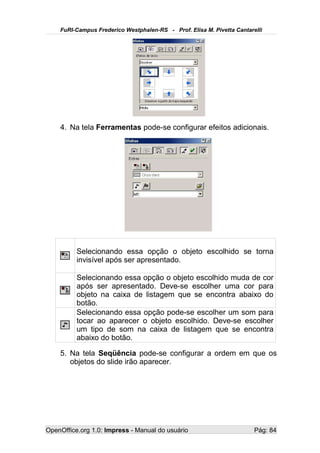 FuRI-Campus Frederico Westphalen-RS - Prof. Elisa M. Pivetta Cantarelli




    4. Na tela Ferramentas pode-se configurar efeitos adicionais.




          Selecionando essa opção o objeto escolhido se torna
          invisível após ser apresentado.

          Selecionando essa opção o objeto escolhido muda de cor
          após ser apresentado. Deve-se escolher uma cor para
          objeto na caixa de listagem que se encontra abaixo do
          botão.
          Selecionando essa opção pode-se escolher um som para
          tocar ao aparecer o objeto escolhido. Deve-se escolher
          um tipo de som na caixa de listagem que se encontra
          abaixo do botão.

    5. Na tela Seqüência pode-se configurar a ordem em que os
       objetos do slide irão aparecer.




OpenOffice.org 1.0: Impress - Manual do usuário                         Pág: 84
 
