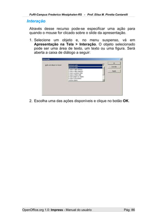FuRI-Campus Frederico Westphalen-RS - Prof. Elisa M. Pivetta Cantarelli

   Interação
    Através desse recurso pode-se especificar uma ação para
    quando o mouse for clicado sobre o slide da apresentação.
    1. Selecione um objeto e, no menu suspenso, vá em
       Apresentação na Tela > Interação. O objeto selecionado
       pode ser uma área de texto, um texto ou uma figura. Será
       aberta a caixa de diálogo a seguir:




    2. Escolha uma das ações disponíveis e clique no botão OK.




OpenOffice.org 1.0: Impress - Manual do usuário                         Pág: 86
 