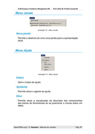 FuRI-Campus Frederico Westphalen-RS - Prof. Elisa M. Pivetta Cantarelli

  Menu Janela




                           Ilustração 12 – Menu Janela

   Nova janela
    Permite a abertura de uma nova janela para a apresentação
    atual.



  Menu Ajuda




                            Ilustração 13 – Menu Ajuda

   Índice
    Abre o índice de ajuda.

   Ajudante
    Permite ativar o agente de ajuda.

   Dica
    Permite ativar a visualização da descrição dos componentes
    das barras de ferramentas ao se posicionar o mouse sobre um
    deles.




OpenOffice.org 1.0: Impress - Manual do usuário                         Pág: 87
 