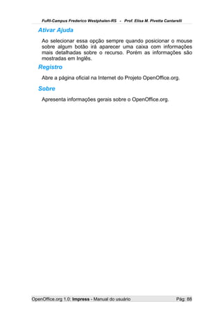 FuRI-Campus Frederico Westphalen-RS - Prof. Elisa M. Pivetta Cantarelli

   Ativar Ajuda
    Ao selecionar essa opção sempre quando posicionar o mouse
    sobre algum botão irá aparecer uma caixa com informações
    mais detalhadas sobre o recurso. Porém as informações são
    mostradas em Inglês.
   Registro
    Abre a página oficial na Internet do Projeto OpenOffice.org.

   Sobre
    Apresenta informações gerais sobre o OpenOffice.org.




OpenOffice.org 1.0: Impress - Manual do usuário                         Pág: 88
 