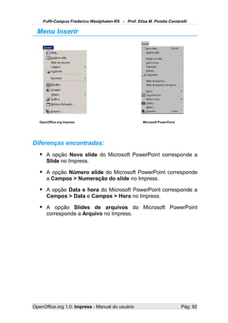 FuRI-Campus Frederico Westphalen-RS - Prof. Elisa M. Pivetta Cantarelli

  Menu Inserir




   OpenOffice.org Impress                             Microsoft PowerPoint




Diferenças encontradas:
    A opção Novo slide do Microsoft PowerPoint corresponde a
       Slide no Impress.

    A opção Número slide do Microsoft PowerPoint corresponde
       a Campos > Numeração do slide no Impress.

    A opção Data e hora do Microsoft PowerPoint corresponde a
       Campos > Data e Campos > Hora no Impress.

    A opção Slides de arquivos do Microsoft PowerPoint
       corresponde a Arquivo no Impress.




OpenOffice.org 1.0: Impress - Manual do usuário                              Pág: 92
 