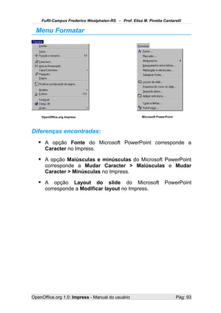 FuRI-Campus Frederico Westphalen-RS - Prof. Elisa M. Pivetta Cantarelli

  Menu Formatar




    OpenOffice.org Impress                             Microsoft PowerPoint




Diferenças encontradas:
    A opção Fonte do Microsoft PowerPoint corresponde a
      Caracter no Impress.

    A opção Maiúsculas e minúsculas do Microsoft PowerPoint
      corresponde a Mudar Caracter > Maiúsculas e Mudar
      Caracter > Minúsculas no Impress.

    A opção Layout do slide do Microsoft PowerPoint
      corresponde a Modificar layout no Impress.




OpenOffice.org 1.0: Impress - Manual do usuário                               Pág: 93
 