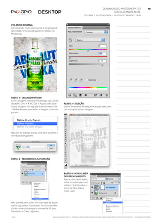 DominanDo o PhotoshoP® Cs5                              10
                                                                                                                Com alexanDre keese                              10
                                                                                  DtP.Com.br | PhotoPro.Com.br | PhotoshoPConferenCe.Com.br                      10


Polaroid Criativa
um resultado muito interessante e simples pode
ser obtido com o uso de patterns e efeitos do
Photoshop.




Passo 1 - Criando Pattern
Com a imagem aberta no Photoshop, use a teclas
de atalho Cmd + a (PC: Ctrl + a) para selecionar         Passo 3 - seleção
toda a imagem. em seguida, entre no menu edit            Com a ferramenta de seleção marquee, selecione
> Define Pattern para definir a imagem como um           um retângulo sobre a imagem.
pattern.




na caixa de diálogo aberta, você deve escolher o
nome para seu pattern.




Passo 2 - reduzindo a saturação




                                                         Passo 4 - novo layer
                                                         de PreenChimento
                                                         agora, pelo painel layers,
                                                         insira um novo layer com
                                                         pattern clicando sobre o
                                                         ícone de new adjust-
                                                         ment layer.



Pelo painel layers, insira um novo layer de ajuste
com a opção hue / saturation. na caixa de diálo-
do do comando coloque os valores de -95 para
saturation e 75 em lightness.

100511                                      ©2010 alexanDre keese | ProibiDa a reProDução ParCial ou total sem autorização Por esCrito Do autor | alekeese@DtP.Com.br
 
