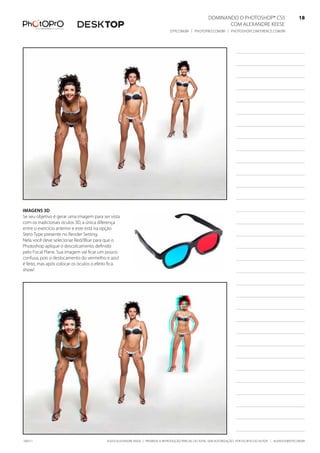 DominanDo o PhotoshoP® Cs5                              18
                                                                                                              Com alexanDre keese                              18
                                                                                DtP.Com.br | PhotoPro.Com.br | PhotoshoPConferenCe.Com.br                      18




imagens 3d
se seu objetivo é gerar uma imagem para ser vista
com os tradicionais óculos 3D, a única diferença
entre o exercício anterior e este está na opção
stero type presente no render setting.
nela você deve selecionar red/blue para que o
Photoshop aplique o descolcamento definido
pelo focal Plane. sua imagem vai ficar um pouco
confusa, pois o deslocamento do vermelho e azul
é feito, mas após colocar os óculos o efeito fica
show!




100511                                    ©2010 alexanDre keese | ProibiDa a reProDução ParCial ou total sem autorização Por esCrito Do autor | alekeese@DtP.Com.br
 