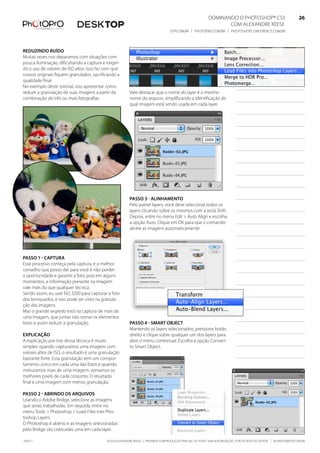 DominanDo o PhotoshoP® Cs5                              26
                                                                                                               Com alexanDre keese                              26
                                                                                 DtP.Com.br | PhotoPro.Com.br | PhotoshoPConferenCe.Com.br                      26


reduzindo ruído
muitas vezes nos deparamos com situações com
pouca iluminação, dificultando a captura e exigin-
do o uso de valores de iso altos. isso faz com que
nossos originais fiquem granulados, sacrificando a
qualidade final.
no exemplo deste tutorial, vou apresentar como
reduzir a granulação de suas imagens a partir da        Vale destacar que o nome do layer é o mesmo
combinação de três ou mais fotografias.                 nome do arquivo, simplificando a identificação de
                                                        qual imagem está sendo usada em cada layer.




                                                        Passo 3 - alinhamento
                                                        Pelo painel layers, você deve selecionar todos os
                                                        layers clicando sobre os mesmos com a tecla shift.
                                                        Depois, entre no menu edit > auto align e escolha
                                                        a opção auto. Clique em ok para que o comando
                                                        alinhe as imagens automaticamente.




Passo 1 - CaPtura
esse processo começa pela captura, e o melhor
conselho que posso dar para você é não perder
a oportunidade e garantir a foto, pois em alguns
momentos, a informação presente na imagem
vale mais do que qualquer técnica.
sendo assim, eu usei iso 3200 para capturar a foto
dos brinquedos, e isso pode ser visto na granula-
ção das imagens.
mas o grande segredo está na captura de mais de
uma imagem, que juntas irão somar os elementos
bons e assim reduzir a granulação.                      Passo 4 - smart objeCt
                                                        mantendo os layers selecionados, pressione botão
exPliCação                                              direito e clique sobre qualquer um dos layers para
a explicação por trás dessa técnica é muito             abrir o menu contextual. escolha a opção Convert
simples: quando capturamos uma imagem com               to smart object.
valores altos de iso, o resultado é uma granulação
bastante forte. essa granulação tem um compor-
tamento único em cada uma das fotos e quando
misturamos mais de uma imagem, somamos os
melhores pixels de cada conjunto. o resultado
final é uma imagem com menos granulação.

Passo 2 - abrindo os arquivos
usando o adobe bridge, selecione as imagens
que serão trabalhadas. em seguida, entre no
menu tools > Photoshop > load files into Pho-
toshop layers.
o Photoshop é aberto e as imagens selecionadas
pelo bridge são colocadas uma em cada layer.

100511                                     ©2010 alexanDre keese | ProibiDa a reProDução ParCial ou total sem autorização Por esCrito Do autor | alekeese@DtP.Com.br
 