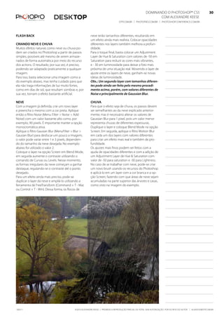 DominanDo o PhotoshoP® Cs5                              30
                                                                                                               Com alexanDre keese                              30
                                                                                 DtP.Com.br | PhotoPro.Com.br | PhotoshoPConferenCe.Com.br                      30


flash baCK                                              neve terão tamanhos diferentes, resultando em
                                                        um efeito ainda mais realista. Colocar opacidades
Criando neve e Chuva                                    diferentes nos layers também melhora a profun-
muitos efeitos naturais como neve ou chuva po-          didade.
dem ser criados no Photoshop a partir de passos         Para o toque final, basta colocar um adjustment
simples, possíveis até mesmo de serem armaze-           layer de hue & saturation com valores de -50 em
nados de forma automática por meio do recurso           saturation para reduzir as cores mais vibrantes,
dos actions. o resultado, por sua vez, é preciso,       e - 30 em luminosidade para deixar a foto mais
podendo ser adaptado praticamente a qualquer            próxima de uma situação real. movendo o layer de
imagem.                                                 ajuste entre os layers de neve, ganham-se novas
Para isso, basta selecionar uma imagem como a           ideias de luminosidade.
do exemplo abaixo, mas tenha cuidado para que           Obs.: Um segundo layer com tamanhos diferen-
ela não traga informações de luz muito fortes,          tes pode ainda ser feito pelo mesmo procedi-
como em dias de sol, que resultam sombras e, por        mento acima, porém, com valores diferentes de
sua vez, tornam o efeito bastante artificial.           Noise e principalmente de Gaussian Blur.

neve                                                    Chuva
Com a imagem já definida, crie um novo layer            Para que o efeito seja de chuva, os passos devem
e preencha o mesmo com a cor preta. aplique             ser semelhantes ao da neve explicado anterior-
então o filtro noise (menu filter > noise > add         mente; mas é necessário alterar os valores de
noise) com um valor bastante alto como, por             Gaussian blur para 1 pixel, pois um valor menor
exemplo, 90 pixels. É importante manter a opção         representa chuvas de diferentes espessuras.
monocromática ativa.                                    Duplique o layer e coloque blend mode na opção
aplique o filtro Gausian blur (menufilter > blur >      screen. em seguida, aplique o filtro motion blur
Gausian blur) para desfocar um pouco a imagem;          em cada um dos layers com valores diferentes
o valor pode variar entre 1 e 3 pixels, dependen-       para criar um efeito mais real e também de pro-
do do tamanho da neve desejada. no exemplo              fundidade.
abaixo foi utilizado o valor 2.                         os ajustes mais finos podem ser feitos com a
Coloque o layer na opção screen em blend mode,          ajuda de opacidades diferentes e com a adição de
em seguida aumente o contraste utilizando o             um adjustment layer de hue & saturation com
comando de Curvas ou levels. nesse momento,             valor de -50 para saturation e -30 para lightness.
as formas irregulares da neve começam a ganhar          no caso de se trabalhar com neve, pode-se criar
destaque, regulando-se o contraste até o ponto          um novo brush usando os recursos do Photoshop
desejado.                                               e aplicá-lo em um layer com a cor branca e a op-
Para um efeito ainda mais preciso, pode-se              ção screen, fazendo com que áreas de neve sejam
duplicar o layer da neve e ampliá-lo utilizando a       acumuladas na parte superior das árvores e casas,
ferramenta de freetransform (Command + t - mac          como visto na imagem do exemplo.
ou Control + t - Win). Dessa forma, os flocos de




100511                                     ©2010 alexanDre keese | ProibiDa a reProDução ParCial ou total sem autorização Por esCrito Do autor | alekeese@DtP.Com.br
 