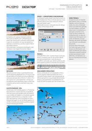 DominanDo o PhotoshoP® Cs5                              34
                                                                                                                 Com alexanDre keese                              34
                                                                                   DtP.Com.br | PhotoPro.Com.br | PhotoshoPConferenCe.Com.br                      34


                                              final
                                                          Passo 1 - Convertendo o baCKground
                                                          o comando Content aware scale não funciona no                       visão tÉCniCa
                                                          layer background / Plano de fundo, por isso, nosso                  se pararmos por um instante
                                                          primeiro passo é clicar duas vezes em cima do                       para analisar como o comando
                                                          layer pelo painel layers.                                           trabalha, você vai notar que
                                                          Você pode trocar seu nome pela caixa de diálogo                     existe uma certa similaridade
                                                          aberta, no final clique em ok.                                      entre o procedimento aplicado
                                                                                                                              nas duas imagens, a primeira
                                                                                                                              delas é que o comando fez as
                                                                                                                              alterações somente no céu,
                                                                                                                              o que nos leva a analisar seu
                                                                                                                              comportamento, ou seja, um
é ampliada sem qualquer distorção evidente.                                                                                   conjunto de informações com
Para quem já trabalha com o Photoshop, isso                                                                                   pixels semelhantes, que por
parece até mentira, pois o aplicativo está focando                                                                            dedução não seriam percibidos
a ação do comando no céu que não aparenta a                                                                                   caso sofressem uma alteração
distorção, e mantendo a casinha e a parte inferior                                                                            tão grande.
da imagem intactas.                                                                                                           De posse desta informação,
Você pode fazer o comparativo da imagem origi-                                                                                fica muito claro que o coman-
nal abaixo e da imagem final acima; mágico!                                                                                   do procura informações com
                                                                                                                              pixels semelhantes para aplicar
                                           original                                                                           a distorção enquanto preserva
                                                          Passo 2                                                             as áreas que possuem pixels
                                                          entre pelo menu edit > Content aware scale para                     diferentes, normalmente usa-
                                                          ativar o comando, puxe um dos pontos laterais                       dos na composição de texturas,
                                                          para aproximadamente o meio do arquivo.                             objetos...
                                                          se preferir, você pode usar valores numéricos pela
                                                          barra superior quando o comando Cas está ativo.




reflexão                                                  analisando o resultado
não seria possível contar a quantidade de vezes           abaixo, você pode ver um comparativo entre o
que fiz pequenas adaptações em um anúncio que             arquivo original e depois de distorcido com o
era veiculado em formatos com pouca diferença,            comando Content aware scale na proporção de
como por exemplo 20,5 x 27,5cm, 21 x 28cm, 21 x           50%. se pensarmos na quantidade de comandos,
29,7 e por aí vai. e, principalmente, o tempo que         tempo e, principalmente, na qualidade final da
era dedicado para cada edição. agora, vendo este          fusão, fica difícil acreditar que é tão simples assim.
comando, penso como a vida ficou muito mais
simples.

ajustes radiCais - 50%
sempre que uma novidade aparece no Photoshop,
logo pensamos o quanto ela é boa, vai ajudar etc,
mas outro ponto que também gosto de levantar é
a sua condição de trabalho e os resultados quando
expomos a ferramenta ou o comando a condi-
ções mais extremas, como uma edição em que a
redução da imagem vai ser de 50% em apenas um
sentido, trocando praticamente sua leitura original-
mente horizontal para vertical.




100511                                       ©2010 alexanDre keese | ProibiDa a reProDução ParCial ou total sem autorização Por esCrito Do autor | alekeese@DtP.Com.br
 