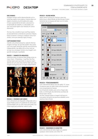 DominanDo o PhotoshoP® Cs5                              35
                                                                                                               Com alexanDre keese                              35
                                                                                 DtP.Com.br | PhotoPro.Com.br | PhotoshoPConferenCe.Com.br                      35


em Chamas                                               Passo 3 - blend mode
há algum tempo venho desenvolvendo um tu-               agora vamos misturar as chamas e, para isso,
torial que explica como aplicar chamas sobre um         basta trocar o blend mode de normal para screen.
objeto e durante uma brincadeira ele surgiu.            somente não se esqueça de fazer isso em todos
o mais surpreendente de todo o processo é a             os layers de chamas.
simplicidade do trabalho e a velocidade com
que você pode repetir esse método em outros
elementos.

Por isso, meu conselho é que você fique atento
ao procedimento e entenda seu processo. Depois,
basta se divertir e começar a explorar novos hori-
zontes, como por exemplo: água, fumaça...

CaPturando fogo
usando uma câmera pequena, capturei diversas
imagens de fogo. sei que elas podem não contar
com uma super resolução quando vistas de forma
independente, mas depois de uní-las, você vai
ver que vou conseguir montar uma imagem com
grande resolução e qualidade.

Passo 1 - unindo os arquivos
selecione todos os arquivos pelo bridge, entre no
menu tools > Photoshop > load files into Pho-
toshop layers para que todos os arquivos sejam
abertos em um único documento. note que cada
imagem do fogo fica em um layer independente.




                                                        Passo 4 - PosiCionamento
                                                        Com a ferramenta move, tecla de atalho “V”, mova
                                                        os arquivos para um lado e para outro buscando
                                                        uma composição de chamas.
                                                        isso é bastante simples, pois como o fogo é abs-
                                                        trato, a combinação dos elementos acontece de
                                                        forma super natural.
                                                        ao final, coloque todas as imagens de fogo em
                                                        uma pasta, tornando seu processo editável, como
Passo 2 - Criando um fundo                              veremos mais à frente.
Com a ferramenta de degradê configurada com a
opção radial, passei um gradiente do centro para
a extremidade com as cores vinho para preto. isso
é bem legal para ambientar melhor a arte.




                                                        Passo 5 - inserindo o CaraCter
                                                        Com a ferramenta de texto, digite um caracter
                                                        qualquer, neste tutorial, usei a letra “n”.

100511                                     ©2010 alexanDre keese | ProibiDa a reProDução ParCial ou total sem autorização Por esCrito Do autor | alekeese@DtP.Com.br
 