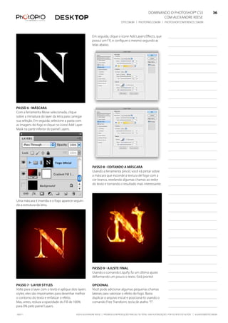DominanDo o PhotoshoP® Cs5                              36
                                                                                                                Com alexanDre keese                              36
                                                                                  DtP.Com.br | PhotoPro.Com.br | PhotoshoPConferenCe.Com.br                      36


                                                         em seguida, clique o ícone add layers effects, que
                                                         possui um fx, e configure o mesmo segundo as
                                                         telas abaixo.




Passo 6 - másCara
Com a ferramenta move selecionada, clique
sobre a miniatura do layer da letra para carregar
sua seleção. em seguida, selecione a pasta com
as imagens do fogo e clique no ícone add layer
mask na parte inferior do painel layers.




                                                         Passo 8 - editando a másCara
                                                         usando a ferramenta pincel, você irá pintar sobre
                                                         a máscara que esconde a textura de fogo com a
                                                         cor branca, revelando algumas chamas ao redor
                                                         do texto e tornando o resultado mais interessante.



uma máscara é inserida e o fogo aparece seguin-
do a estrutura da letra.




                                                         Passo 9 - ajuste final
                                                         usando o comando liquify, fiz um último ajuste
                                                         deformando um pouco o texto. está pronto!

Passo 7 - layer styles                                   oPCional
Volte para o layer com o texto e aplique dois layers     Você pode adicionar algumas pequenas chamas
styles; eles são importantes para desenhar melhor        laterais para valorizar o efeito do fogo. basta
o contorno do texto e enfatizar o efeito.                duplicar o arquivo inicial e posicioná-lo usando o
mas, antes, reduza a opacidade do fill de 100%           comando free transform, tecla de atalho “t”.
para 0% pelo painel layers.

100511                                      ©2010 alexanDre keese | ProibiDa a reProDução ParCial ou total sem autorização Por esCrito Do autor | alekeese@DtP.Com.br
 