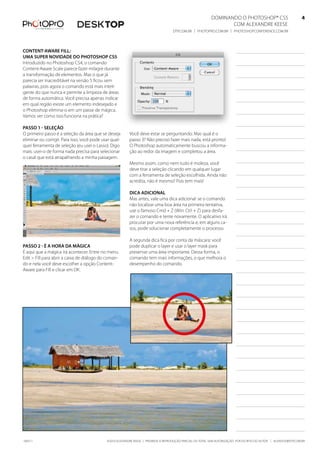 DominanDo o PhotoshoP® Cs5                              4
                                                                                                                   Com alexanDre keese                              4
                                                                                     DtP.Com.br | PhotoPro.Com.br | PhotoshoPConferenCe.Com.br                      4


Content-aware fill:
uma suPer novidade do PhotoshoP Cs5
introduzido no Photoshop Cs4, o comando
Content-aware scale parece fazer milagre durante
a transformação de elementos. mas o que já
parecia ser inacreditável na versão 5 ficou sem
palavras, pois agora o comando está mais inteli-
gente do que nunca e permite a limpeza de áreas
de forma automática. Você precisa apenas indicar
em qual região existe um elemento indesejado e
o Photoshop elimina-o em um passe de mágica.
Vamos ver como isso funciona na prática?

Passo 1 - seleção
o primeiro passo é a seleção da área que se deseja        Você deve estar se perguntando: mas qual é o
eliminar ou corrigir. Para isso, você pode usar qual-     passo 3? não preciso fazer mais nada, está pronto!
quer ferramenta de seleção (eu usei o lasso). Digo        o Photoshop automaticamente buscou a informa-
mais: usei-o de forma nada precisa para selecionar        ção ao redor da imagem e completou a área.
o casal que está atrapalhando a minha paisagem.
                                                          mesmo assim, como nem tudo é moleza, você
                                                          deve tirar a seleção clicando em qualquer lugar
                                                          com a ferramenta de seleção escolhida. ainda não
                                                          acredita, não é mesmo? Pois tem mais!

                                                          diCa adiCional
                                                          mas antes, vale uma dica adicional: se o comando
                                                          não localizar uma boa área na primeira tentativa,
                                                          use o famoso Cmd + z (Win: Ctrl + z) para desfa-
                                                          zer o comando e tente novamente. o aplicativo irá
                                                          procurar por uma nova referência e, em alguns ca-
                                                          sos, pode solucionar completamente o processo.

                                                          a segunda dica fica por conta da máscara: você
Passo 2 - É a hora da mágiCa                              pode duplicar o layer e usar o layer mask para
É aqui que a mágica irá acontecer. entre no menu          preservar uma área importante. Dessa forma, o
edit > fill para abrir a caixa de diálogo do coman-       comando tem mais informações, o que melhora o
do e nela você deve escolher a opção Content-             desempenho do comando.
aware para fill e clicar em ok.




100511                                       ©2010 alexanDre keese | ProibiDa a reProDução ParCial ou total sem autorização Por esCrito Do autor | alekeese@DtP.Com.br
 