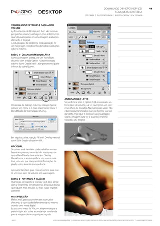DominanDo o PhotoshoP® Cs5                              44
                                                                                                                Com alexanDre keese                              44
                                                                                  DtP.Com.br | PhotoPro.Com.br | PhotoshoPConferenCe.Com.br                      44


valorizando detalhes e ganhando
volume
as ferramentas de Dodge and burn são famosas
por ganhar volume na imagem, mas, infelizmente,
quando usamos elas em uma imagem acabamos
alterando o original.
a solução para tal problema está na criação de
um novo layer e no desenho de todos os volumes
sobre o mesmo.

Passo 1 - Criando um novo layer
Com sua imagem aberta, crie um novo layer,
clicando com a tecla option / alt pressionada
sobre o ícone Create new layer presente na parte
inferior do painel layers.




                                                         analisando o layer
                                                         se você clicar com o option / alt pressionado so-
uma caixa de diálogo é aberta, nela você pode            bre o layer de volume, vai ver que temos um layer
colocar um nome e, o mais importante, trocar o           cinza cheio de traçados. na maioria das vezes não
blend mode de normal para overlay.                       é bonito ou mesmo algo que você pense que vai
                                                         dar certo, mas ligue e desligue sua visualização
                                                         sobre a imagem para ver o quanto o mesmo
                                                         valorizou seu projeto.




em seguida, ative a opção fill with overlay-neutral
color (50% Gray) e clique em ok.

oPCional
se quiser, você também pode trabalhar em um
layer transparente, somente não se esqueça de
que o blend mode deve estar em overlay.
Dessa forma, o aquivo vai ficar um pouco mais
leve, uma vez que não contém informações de
pixels, e sim, áreas de transparência.

aproveite também para criar um action para inse-
rir um novo layer de volume em sua imagem.

Passo 2 - Pintando a imagem
usando as cores preto e branco, você deve pintar
com a ferramenta pincel sobre as áreas que deseja
que fiquem mais escuras ou mais claras respecti-
vamente.

mais PreCisão
efeitos mais precisos podem ser alcançados
alterando a opacidade da ferramenta ou mesmo
usando uma mesa digital.
eu uso uma mesa da Wacom, ela permite que a
pressão aplicada sobre a caneta seja transferida
para a imagem durante qualquer traçado.

100511                                      ©2010 alexanDre keese | ProibiDa a reProDução ParCial ou total sem autorização Por esCrito Do autor | alekeese@DtP.Com.br
 