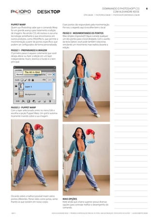 DominanDo o PhotoshoP® Cs5                              6
                                                                                                                Com alexanDre keese                              6
                                                                                  DtP.Com.br | PhotoPro.Com.br | PhotoshoPConferenCe.Com.br                      6


PuPPet warP                                            esses pontos são responsáveis pela movimentação.
Quem usa Photoshop sabe que o comando Warp             Por isso, o segredo aqui é escolher bem o local.
foi um grande avanço para tratamento e edição
de imagens. na versão Cs5, ele evoluiu e usa uma       Passo 3 - movimentando os Pontos
tecnologia semelhante à que encontramos em             mais simples impossível! Clique e arraste qualquer
outros produtos, como aftereffects, que permite a      um dos pontos para o local desejado. Com o auxílio
movimentação a partir de pontos específicos que        da tecla option, você pode também rotacionar,
podem ser configurados de forma personalizada.         simulando um movimento mais realista durante a
                                                       edição.
Passo 1 - PreParando a imagem
o primeiro passo é separar o elemento que você
deseja alterar ou fazer a edição em um layer
independente. assim, teremos o fundo e o item
principal.




Passo 2 - PuPPet warP
Com o layer selecionado, entre no menu edit e
escolha a opção Puppet Warp. um grid é automa-
ticamente inserido sobre a sua imagem.




Clicando sobre a malha é possível inserir vários
pontos diferentes. Pense neles como juntas, seme-      mais oPções
lhantes às que existem em nosso corpo.                 note ainda que a barra superior possui diversas
                                                       opções para controlar melhor o desempenho do
                                                       comando.

100511                                    ©2010 alexanDre keese | ProibiDa a reProDução ParCial ou total sem autorização Por esCrito Do autor | alekeese@DtP.Com.br
 